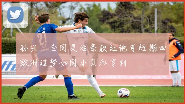 孙兴慜合同灵活条款让他可短期回欧洲追梦如同小贝和亨利