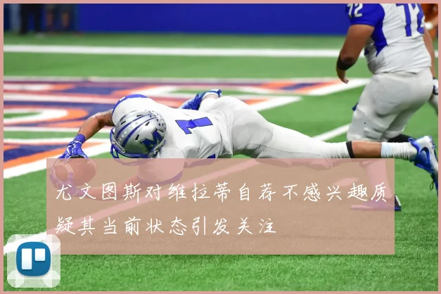 尤文图斯对维拉蒂自荐不感兴趣质疑其当前状态引发关注