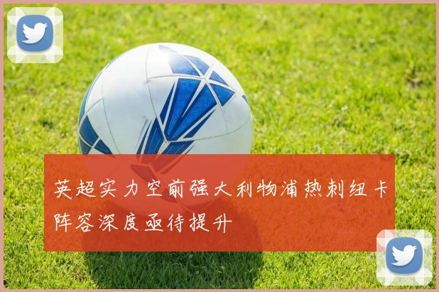 英超实力空前强大利物浦热刺纽卡阵容深度亟待提升