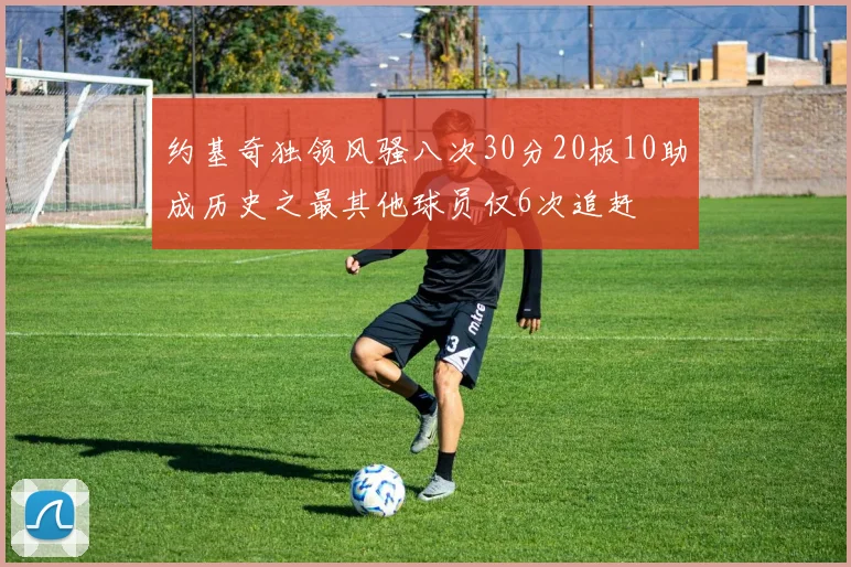 约基奇独领风骚八次30分20板10助成历史之最其他球员仅6次追赶