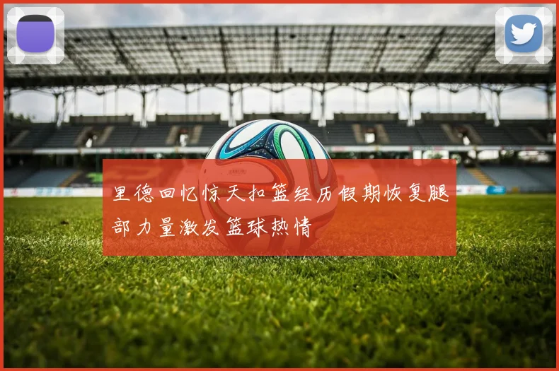 里德回忆惊天扣篮经历假期恢复腿部力量激发篮球热情