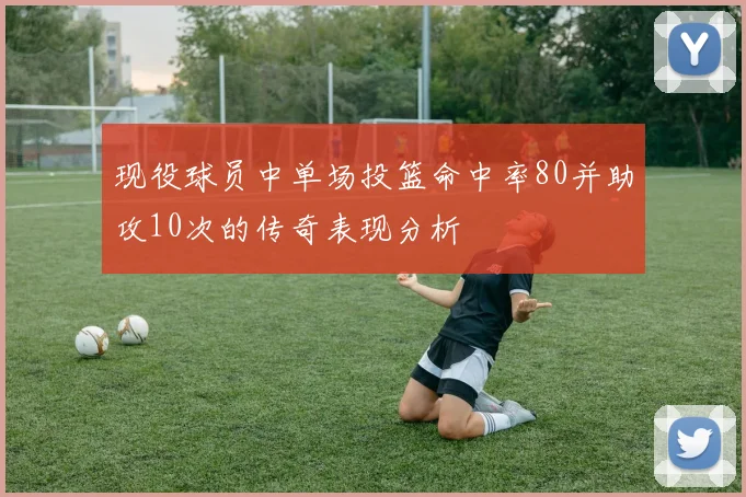 现役球员中单场投篮命中率80并助攻10次的传奇表现分析
