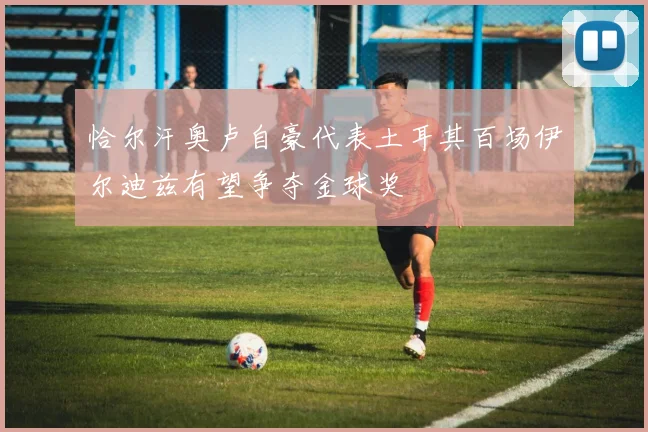 恰尔汗奥卢自豪代表土耳其百场伊尔迪兹有望争夺金球奖