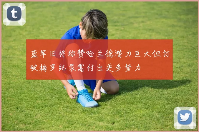 蓝军旧将称赞哈兰德潜力巨大但打破梅罗纪录需付出更多努力