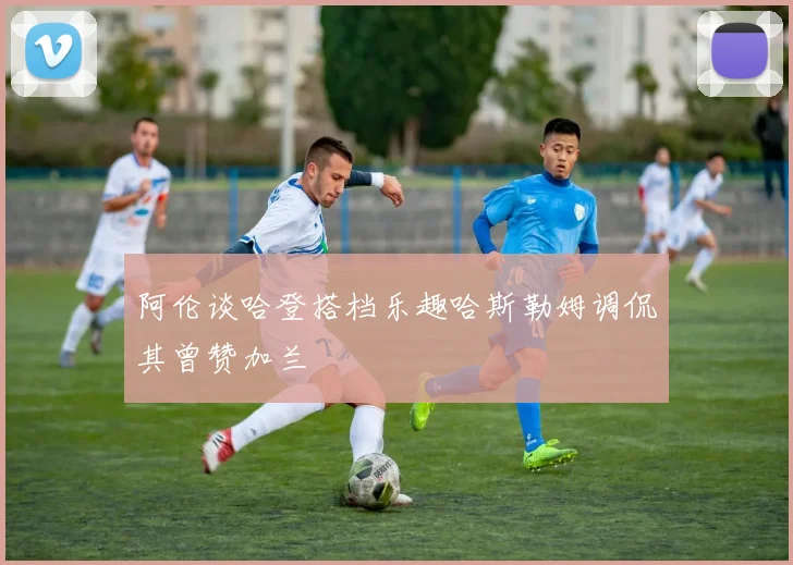 阿伦谈哈登搭档乐趣哈斯勒姆调侃其曾赞加兰
