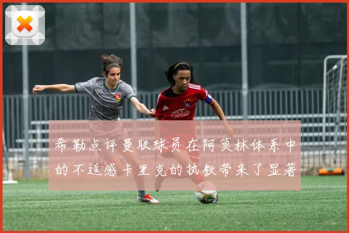 希勒点评曼联球员在阿莫林体系中的不适感卡里克的执教带来了显著变化