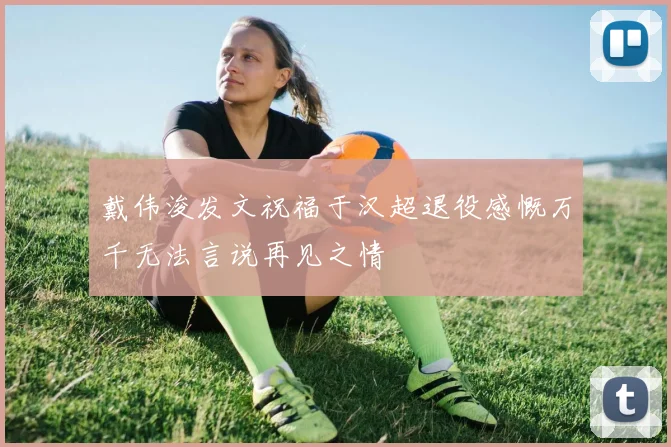 戴伟浚发文祝福于汉超退役感慨万千无法言说再见之情