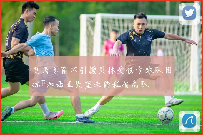 皇马冬窗不引援贝林受伤令球队困扰F加西亚失望未能租借离队