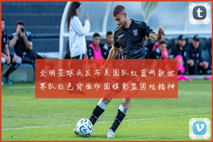 全明星球衣发布美国队红蓝两款世界队白色背面印国旗彰显团结精神