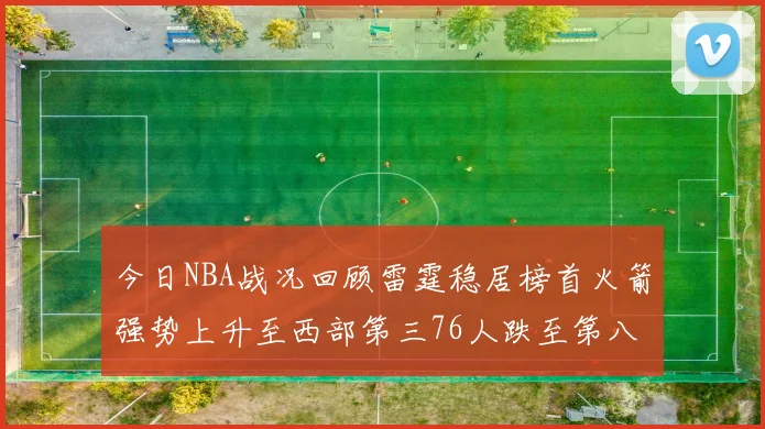 今日NBA战况回顾雷霆稳居榜首火箭强势上升至西部第三76人跌至第八位