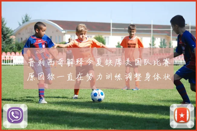 普利西奇解释今夏缺席美国队比赛原因称一直在努力训练调整身体状态