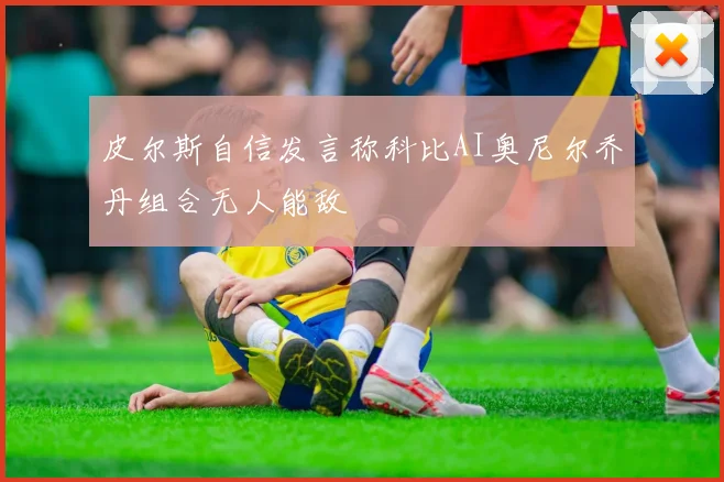 皮尔斯自信发言称科比AI奥尼尔乔丹组合无人能敌