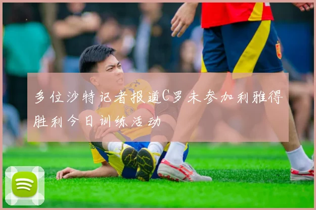 多位沙特记者报道C罗未参加利雅得胜利今日训练活动