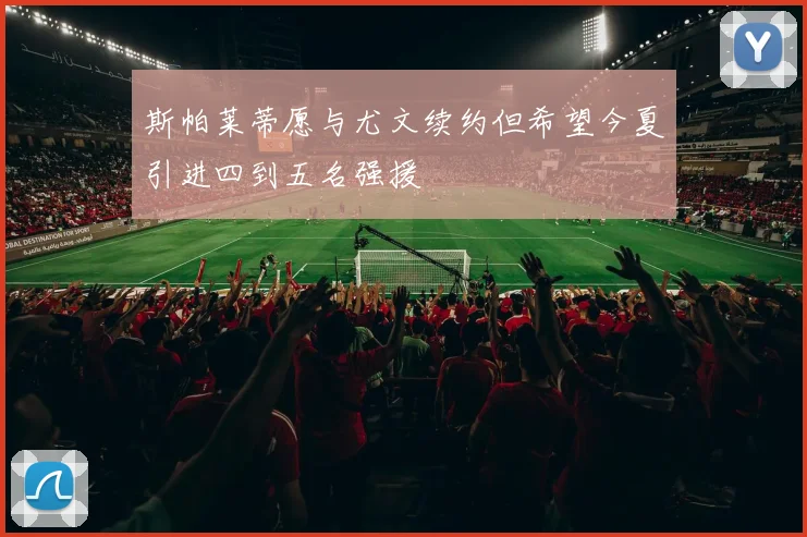 斯帕莱蒂愿与尤文续约但希望今夏引进四到五名强援