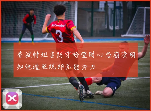 香波特坦言防守哈登时心态崩溃明知他造犯规却无能为力