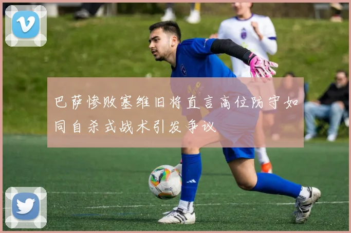 巴萨惨败塞维旧将直言高位防守如同自杀式战术引发争议