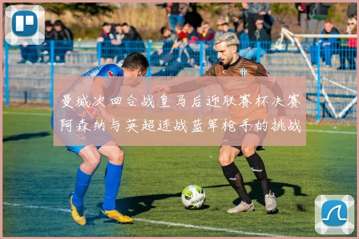 曼城次回合战皇马后迎联赛杯决赛阿森纳与英超连战蓝军枪手的挑战
