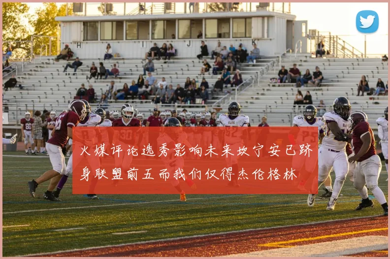 火媒评论选秀影响未来坎宁安已跻身联盟前五而我们仅得杰伦格林