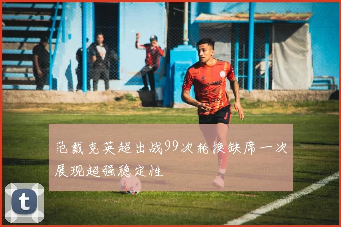 范戴克英超出战99次轮换缺席一次展现超强稳定性