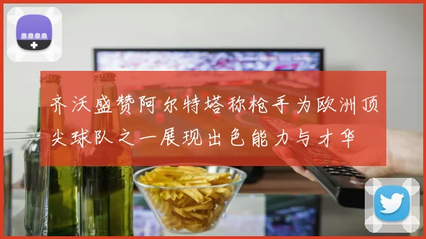 齐沃盛赞阿尔特塔称枪手为欧洲顶尖球队之一展现出色能力与才华