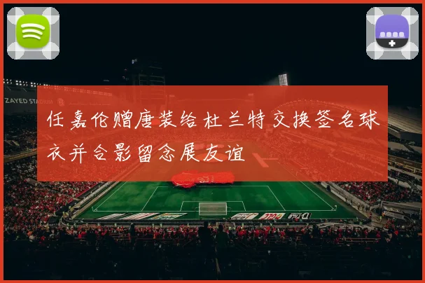 任嘉伦赠唐装给杜兰特交换签名球衣并合影留念展友谊