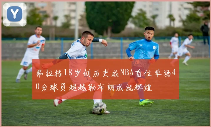 弗拉格18岁创历史成NBA首位单场40分球员超越勒布朗成就辉煌