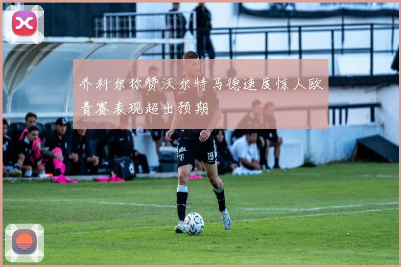 乔科尔称赞沃尔特马德速度惊人欧青赛表现超出预期