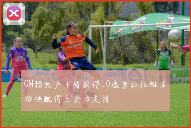 GM预测卢卡将获得10选票拉拉维亚称他配得上全力支持